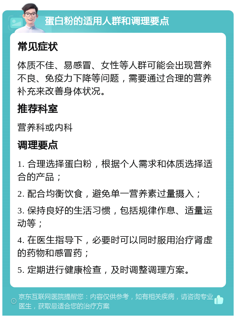 蛋白粉的适用人群和调理要点 常见症状 体质不佳、易感冒、女性等人群可能会出现营养不良、免疫力下降等问题，需要通过合理的营养补充来改善身体状况。 推荐科室 营养科或内科 调理要点 1. 合理选择蛋白粉，根据个人需求和体质选择适合的产品； 2. 配合均衡饮食，避免单一营养素过量摄入； 3. 保持良好的生活习惯，包括规律作息、适量运动等； 4. 在医生指导下，必要时可以同时服用治疗肾虚的药物和感冒药； 5. 定期进行健康检查，及时调整调理方案。