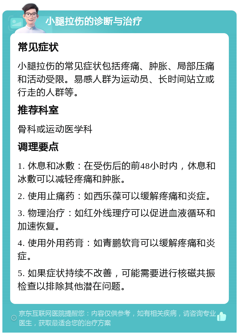 小腿拉伤的诊断与治疗 常见症状 小腿拉伤的常见症状包括疼痛、肿胀、局部压痛和活动受限。易感人群为运动员、长时间站立或行走的人群等。 推荐科室 骨科或运动医学科 调理要点 1. 休息和冰敷：在受伤后的前48小时内，休息和冰敷可以减轻疼痛和肿胀。 2. 使用止痛药：如西乐葆可以缓解疼痛和炎症。 3. 物理治疗：如红外线理疗可以促进血液循环和加速恢复。 4. 使用外用药膏：如青鹏软膏可以缓解疼痛和炎症。 5. 如果症状持续不改善，可能需要进行核磁共振检查以排除其他潜在问题。