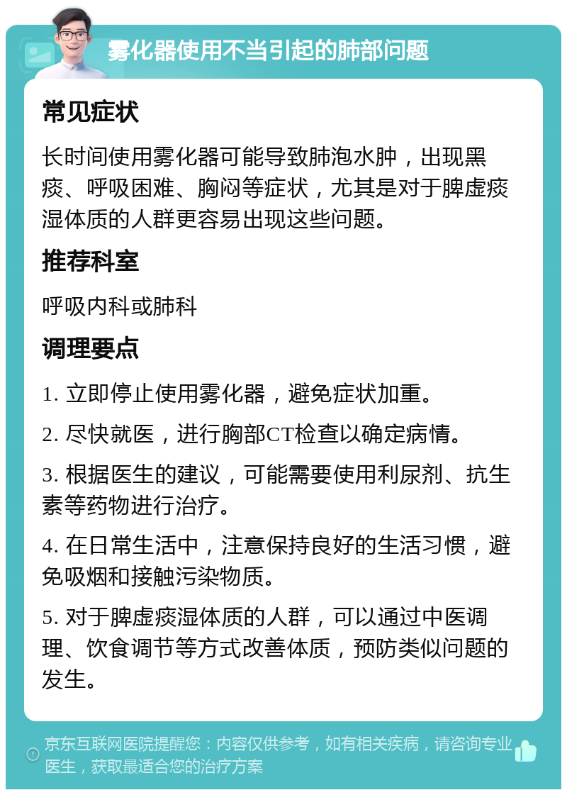 雾化器使用不当引起的肺部问题 常见症状 长时间使用雾化器可能导致肺泡水肿，出现黑痰、呼吸困难、胸闷等症状，尤其是对于脾虚痰湿体质的人群更容易出现这些问题。 推荐科室 呼吸内科或肺科 调理要点 1. 立即停止使用雾化器，避免症状加重。 2. 尽快就医，进行胸部CT检查以确定病情。 3. 根据医生的建议，可能需要使用利尿剂、抗生素等药物进行治疗。 4. 在日常生活中，注意保持良好的生活习惯，避免吸烟和接触污染物质。 5. 对于脾虚痰湿体质的人群，可以通过中医调理、饮食调节等方式改善体质，预防类似问题的发生。