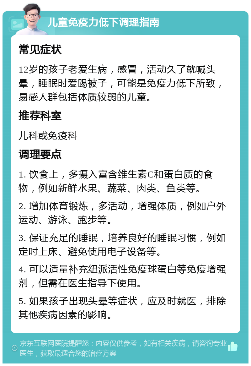 儿童免疫力低下调理指南 常见症状 12岁的孩子老爱生病，感冒，活动久了就喊头晕，睡眠时爱踢被子，可能是免疫力低下所致，易感人群包括体质较弱的儿童。 推荐科室 儿科或免疫科 调理要点 1. 饮食上，多摄入富含维生素C和蛋白质的食物，例如新鲜水果、蔬菜、肉类、鱼类等。 2. 增加体育锻炼，多活动，增强体质，例如户外运动、游泳、跑步等。 3. 保证充足的睡眠，培养良好的睡眠习惯，例如定时上床、避免使用电子设备等。 4. 可以适量补充纽派活性免疫球蛋白等免疫增强剂，但需在医生指导下使用。 5. 如果孩子出现头晕等症状，应及时就医，排除其他疾病因素的影响。