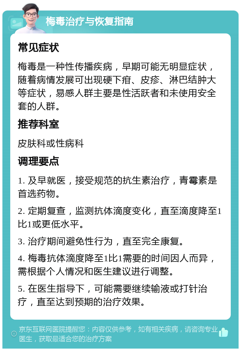 梅毒治疗与恢复指南 常见症状 梅毒是一种性传播疾病，早期可能无明显症状，随着病情发展可出现硬下疳、皮疹、淋巴结肿大等症状，易感人群主要是性活跃者和未使用安全套的人群。 推荐科室 皮肤科或性病科 调理要点 1. 及早就医，接受规范的抗生素治疗，青霉素是首选药物。 2. 定期复查，监测抗体滴度变化，直至滴度降至1比1或更低水平。 3. 治疗期间避免性行为，直至完全康复。 4. 梅毒抗体滴度降至1比1需要的时间因人而异，需根据个人情况和医生建议进行调整。 5. 在医生指导下，可能需要继续输液或打针治疗，直至达到预期的治疗效果。