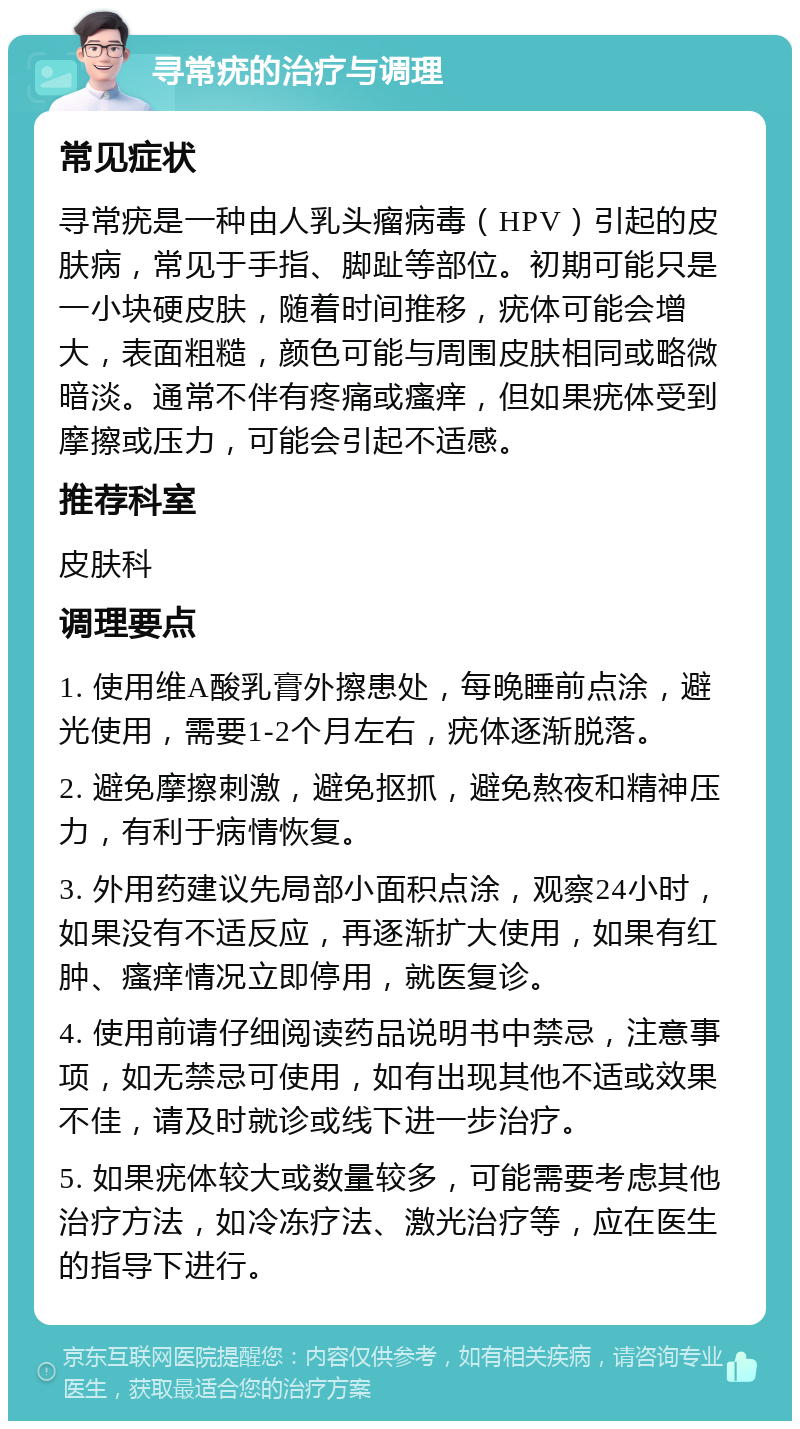 寻常疣的治疗与调理 常见症状 寻常疣是一种由人乳头瘤病毒（HPV）引起的皮肤病，常见于手指、脚趾等部位。初期可能只是一小块硬皮肤，随着时间推移，疣体可能会增大，表面粗糙，颜色可能与周围皮肤相同或略微暗淡。通常不伴有疼痛或瘙痒，但如果疣体受到摩擦或压力，可能会引起不适感。 推荐科室 皮肤科 调理要点 1. 使用维A酸乳膏外擦患处，每晚睡前点涂，避光使用，需要1-2个月左右，疣体逐渐脱落。 2. 避免摩擦刺激，避免抠抓，避免熬夜和精神压力，有利于病情恢复。 3. 外用药建议先局部小面积点涂，观察24小时，如果没有不适反应，再逐渐扩大使用，如果有红肿、瘙痒情况立即停用，就医复诊。 4. 使用前请仔细阅读药品说明书中禁忌，注意事项，如无禁忌可使用，如有出现其他不适或效果不佳，请及时就诊或线下进一步治疗。 5. 如果疣体较大或数量较多，可能需要考虑其他治疗方法，如冷冻疗法、激光治疗等，应在医生的指导下进行。