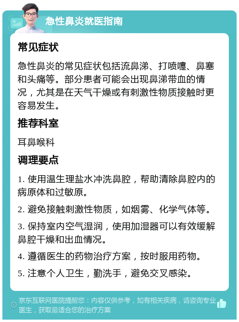 急性鼻炎就医指南 常见症状 急性鼻炎的常见症状包括流鼻涕、打喷嚏、鼻塞和头痛等。部分患者可能会出现鼻涕带血的情况，尤其是在天气干燥或有刺激性物质接触时更容易发生。 推荐科室 耳鼻喉科 调理要点 1. 使用温生理盐水冲洗鼻腔，帮助清除鼻腔内的病原体和过敏原。 2. 避免接触刺激性物质，如烟雾、化学气体等。 3. 保持室内空气湿润，使用加湿器可以有效缓解鼻腔干燥和出血情况。 4. 遵循医生的药物治疗方案，按时服用药物。 5. 注意个人卫生，勤洗手，避免交叉感染。