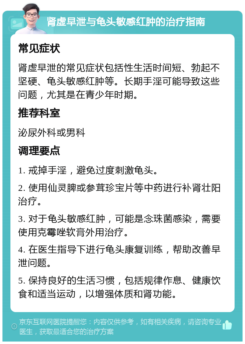 肾虚早泄与龟头敏感红肿的治疗指南 常见症状 肾虚早泄的常见症状包括性生活时间短、勃起不坚硬、龟头敏感红肿等。长期手淫可能导致这些问题，尤其是在青少年时期。 推荐科室 泌尿外科或男科 调理要点 1. 戒掉手淫，避免过度刺激龟头。 2. 使用仙灵脾或参茸珍宝片等中药进行补肾壮阳治疗。 3. 对于龟头敏感红肿，可能是念珠菌感染，需要使用克霉唑软膏外用治疗。 4. 在医生指导下进行龟头康复训练，帮助改善早泄问题。 5. 保持良好的生活习惯，包括规律作息、健康饮食和适当运动，以增强体质和肾功能。