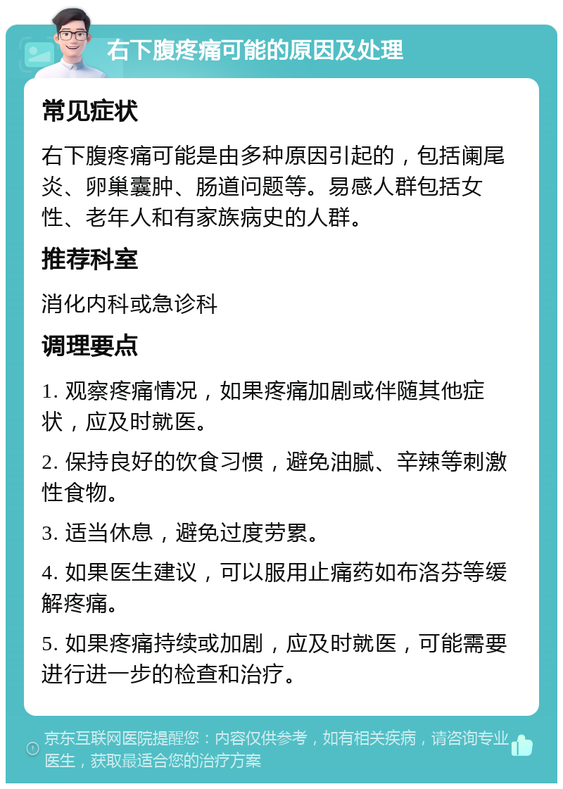 右下腹疼痛可能的原因及处理 常见症状 右下腹疼痛可能是由多种原因引起的，包括阑尾炎、卵巢囊肿、肠道问题等。易感人群包括女性、老年人和有家族病史的人群。 推荐科室 消化内科或急诊科 调理要点 1. 观察疼痛情况，如果疼痛加剧或伴随其他症状，应及时就医。 2. 保持良好的饮食习惯，避免油腻、辛辣等刺激性食物。 3. 适当休息，避免过度劳累。 4. 如果医生建议，可以服用止痛药如布洛芬等缓解疼痛。 5. 如果疼痛持续或加剧，应及时就医，可能需要进行进一步的检查和治疗。