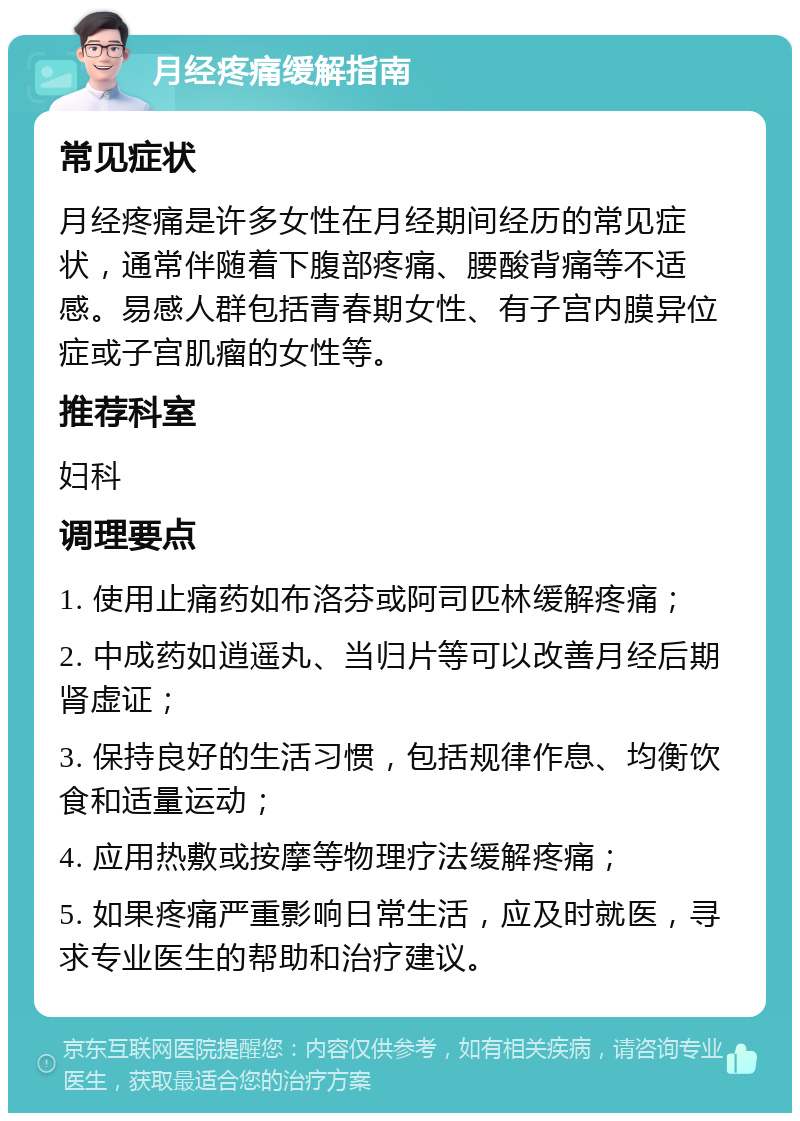 月经疼痛缓解指南 常见症状 月经疼痛是许多女性在月经期间经历的常见症状，通常伴随着下腹部疼痛、腰酸背痛等不适感。易感人群包括青春期女性、有子宫内膜异位症或子宫肌瘤的女性等。 推荐科室 妇科 调理要点 1. 使用止痛药如布洛芬或阿司匹林缓解疼痛； 2. 中成药如逍遥丸、当归片等可以改善月经后期肾虚证； 3. 保持良好的生活习惯，包括规律作息、均衡饮食和适量运动； 4. 应用热敷或按摩等物理疗法缓解疼痛； 5. 如果疼痛严重影响日常生活，应及时就医，寻求专业医生的帮助和治疗建议。