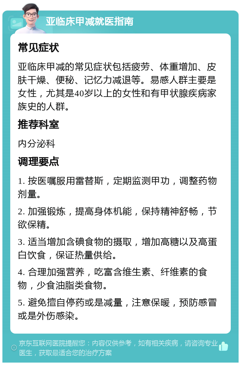 亚临床甲减就医指南 常见症状 亚临床甲减的常见症状包括疲劳、体重增加、皮肤干燥、便秘、记忆力减退等。易感人群主要是女性，尤其是40岁以上的女性和有甲状腺疾病家族史的人群。 推荐科室 内分泌科 调理要点 1. 按医嘱服用雷替斯，定期监测甲功，调整药物剂量。 2. 加强锻炼，提高身体机能，保持精神舒畅，节欲保精。 3. 适当增加含碘食物的摄取，增加高糖以及高蛋白饮食，保证热量供给。 4. 合理加强营养，吃富含维生素、纤维素的食物，少食油脂类食物。 5. 避免擅自停药或是减量，注意保暖，预防感冒或是外伤感染。