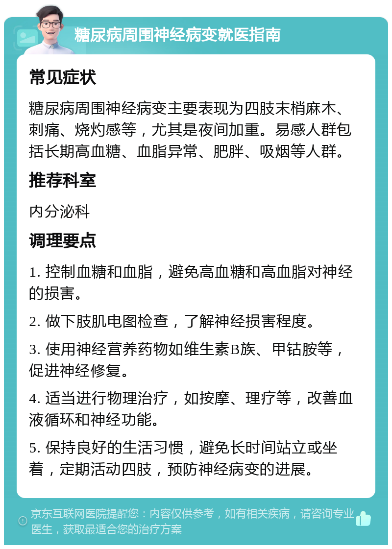 糖尿病周围神经病变就医指南 常见症状 糖尿病周围神经病变主要表现为四肢末梢麻木、刺痛、烧灼感等，尤其是夜间加重。易感人群包括长期高血糖、血脂异常、肥胖、吸烟等人群。 推荐科室 内分泌科 调理要点 1. 控制血糖和血脂，避免高血糖和高血脂对神经的损害。 2. 做下肢肌电图检查，了解神经损害程度。 3. 使用神经营养药物如维生素B族、甲钴胺等，促进神经修复。 4. 适当进行物理治疗，如按摩、理疗等，改善血液循环和神经功能。 5. 保持良好的生活习惯，避免长时间站立或坐着，定期活动四肢，预防神经病变的进展。