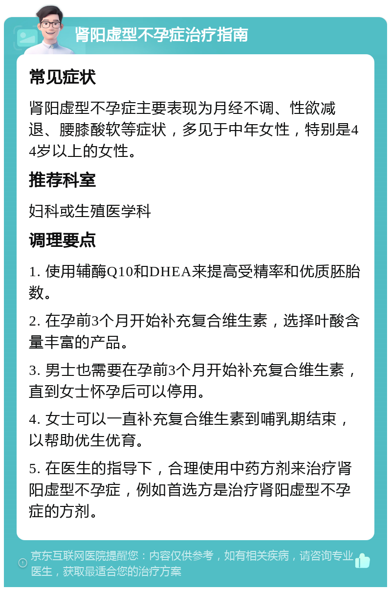 肾阳虚型不孕症治疗指南 常见症状 肾阳虚型不孕症主要表现为月经不调、性欲减退、腰膝酸软等症状，多见于中年女性，特别是44岁以上的女性。 推荐科室 妇科或生殖医学科 调理要点 1. 使用辅酶Q10和DHEA来提高受精率和优质胚胎数。 2. 在孕前3个月开始补充复合维生素，选择叶酸含量丰富的产品。 3. 男士也需要在孕前3个月开始补充复合维生素，直到女士怀孕后可以停用。 4. 女士可以一直补充复合维生素到哺乳期结束，以帮助优生优育。 5. 在医生的指导下，合理使用中药方剂来治疗肾阳虚型不孕症，例如首选方是治疗肾阳虚型不孕症的方剂。