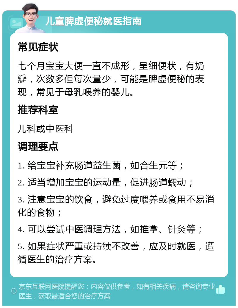 儿童脾虚便秘就医指南 常见症状 七个月宝宝大便一直不成形，呈细便状，有奶瓣，次数多但每次量少，可能是脾虚便秘的表现，常见于母乳喂养的婴儿。 推荐科室 儿科或中医科 调理要点 1. 给宝宝补充肠道益生菌，如合生元等； 2. 适当增加宝宝的运动量，促进肠道蠕动； 3. 注意宝宝的饮食，避免过度喂养或食用不易消化的食物； 4. 可以尝试中医调理方法，如推拿、针灸等； 5. 如果症状严重或持续不改善，应及时就医，遵循医生的治疗方案。