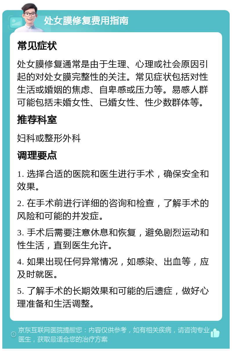 处女膜修复费用指南 常见症状 处女膜修复通常是由于生理、心理或社会原因引起的对处女膜完整性的关注。常见症状包括对性生活或婚姻的焦虑、自卑感或压力等。易感人群可能包括未婚女性、已婚女性、性少数群体等。 推荐科室 妇科或整形外科 调理要点 1. 选择合适的医院和医生进行手术，确保安全和效果。 2. 在手术前进行详细的咨询和检查，了解手术的风险和可能的并发症。 3. 手术后需要注意休息和恢复，避免剧烈运动和性生活，直到医生允许。 4. 如果出现任何异常情况，如感染、出血等，应及时就医。 5. 了解手术的长期效果和可能的后遗症，做好心理准备和生活调整。