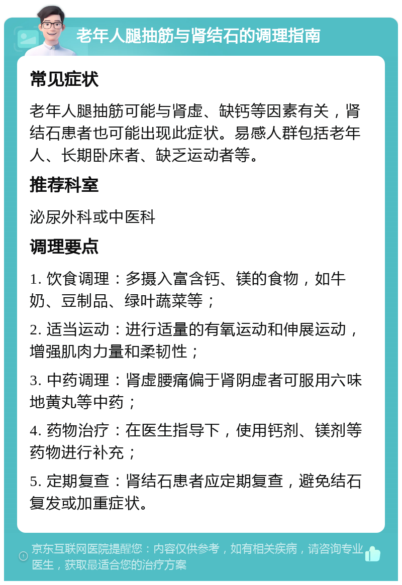 老年人腿抽筋与肾结石的调理指南 常见症状 老年人腿抽筋可能与肾虚、缺钙等因素有关，肾结石患者也可能出现此症状。易感人群包括老年人、长期卧床者、缺乏运动者等。 推荐科室 泌尿外科或中医科 调理要点 1. 饮食调理：多摄入富含钙、镁的食物，如牛奶、豆制品、绿叶蔬菜等； 2. 适当运动：进行适量的有氧运动和伸展运动，增强肌肉力量和柔韧性； 3. 中药调理：肾虚腰痛偏于肾阴虚者可服用六味地黄丸等中药； 4. 药物治疗：在医生指导下，使用钙剂、镁剂等药物进行补充； 5. 定期复查：肾结石患者应定期复查，避免结石复发或加重症状。