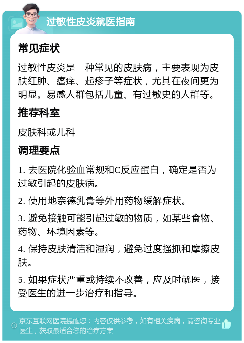 过敏性皮炎就医指南 常见症状 过敏性皮炎是一种常见的皮肤病，主要表现为皮肤红肿、瘙痒、起疹子等症状，尤其在夜间更为明显。易感人群包括儿童、有过敏史的人群等。 推荐科室 皮肤科或儿科 调理要点 1. 去医院化验血常规和C反应蛋白，确定是否为过敏引起的皮肤病。 2. 使用地奈德乳膏等外用药物缓解症状。 3. 避免接触可能引起过敏的物质，如某些食物、药物、环境因素等。 4. 保持皮肤清洁和湿润，避免过度搔抓和摩擦皮肤。 5. 如果症状严重或持续不改善，应及时就医，接受医生的进一步治疗和指导。