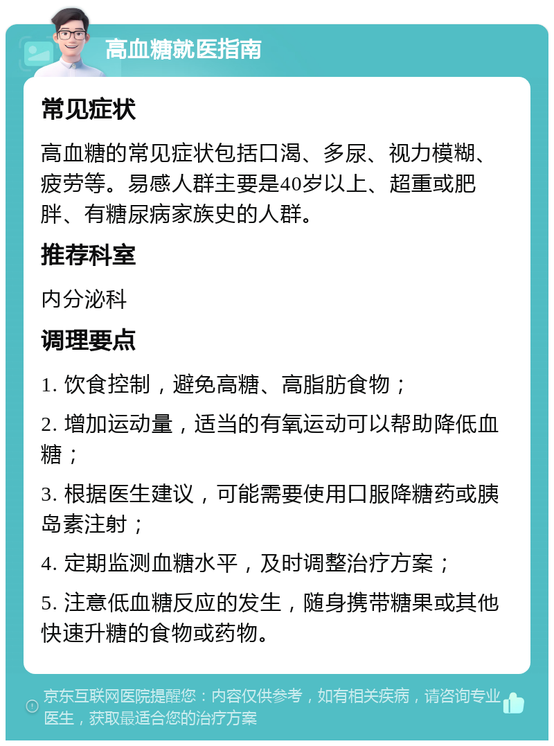 高血糖就医指南 常见症状 高血糖的常见症状包括口渴、多尿、视力模糊、疲劳等。易感人群主要是40岁以上、超重或肥胖、有糖尿病家族史的人群。 推荐科室 内分泌科 调理要点 1. 饮食控制，避免高糖、高脂肪食物； 2. 增加运动量，适当的有氧运动可以帮助降低血糖； 3. 根据医生建议，可能需要使用口服降糖药或胰岛素注射； 4. 定期监测血糖水平，及时调整治疗方案； 5. 注意低血糖反应的发生，随身携带糖果或其他快速升糖的食物或药物。