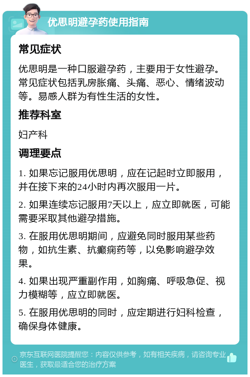 优思明避孕药使用指南 常见症状 优思明是一种口服避孕药，主要用于女性避孕。常见症状包括乳房胀痛、头痛、恶心、情绪波动等。易感人群为有性生活的女性。 推荐科室 妇产科 调理要点 1. 如果忘记服用优思明，应在记起时立即服用，并在接下来的24小时内再次服用一片。 2. 如果连续忘记服用7天以上，应立即就医，可能需要采取其他避孕措施。 3. 在服用优思明期间，应避免同时服用某些药物，如抗生素、抗癫痫药等，以免影响避孕效果。 4. 如果出现严重副作用，如胸痛、呼吸急促、视力模糊等，应立即就医。 5. 在服用优思明的同时，应定期进行妇科检查，确保身体健康。