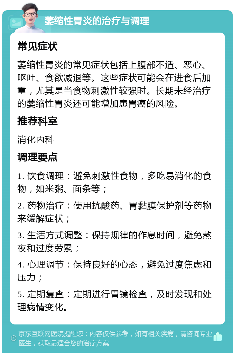 萎缩性胃炎的治疗与调理 常见症状 萎缩性胃炎的常见症状包括上腹部不适、恶心、呕吐、食欲减退等。这些症状可能会在进食后加重，尤其是当食物刺激性较强时。长期未经治疗的萎缩性胃炎还可能增加患胃癌的风险。 推荐科室 消化内科 调理要点 1. 饮食调理：避免刺激性食物，多吃易消化的食物，如米粥、面条等； 2. 药物治疗：使用抗酸药、胃黏膜保护剂等药物来缓解症状； 3. 生活方式调整：保持规律的作息时间，避免熬夜和过度劳累； 4. 心理调节：保持良好的心态，避免过度焦虑和压力； 5. 定期复查：定期进行胃镜检查，及时发现和处理病情变化。