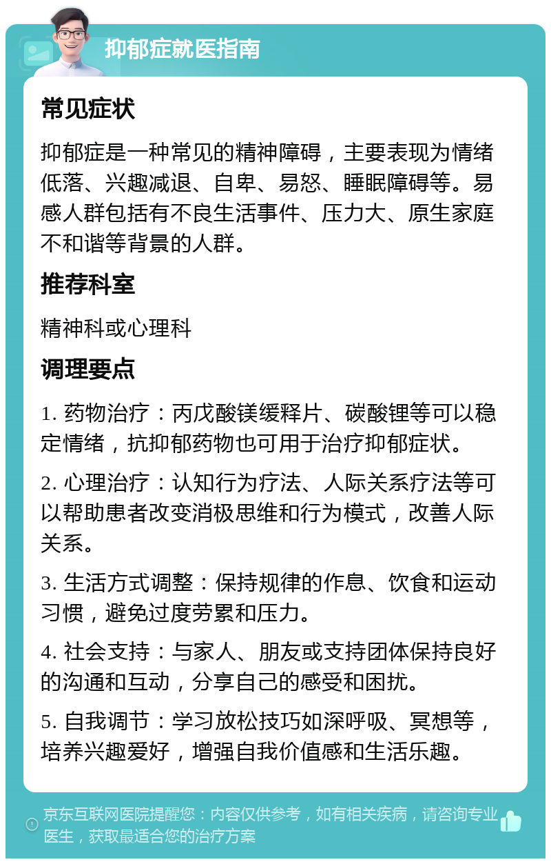 抑郁症就医指南 常见症状 抑郁症是一种常见的精神障碍，主要表现为情绪低落、兴趣减退、自卑、易怒、睡眠障碍等。易感人群包括有不良生活事件、压力大、原生家庭不和谐等背景的人群。 推荐科室 精神科或心理科 调理要点 1. 药物治疗：丙戊酸镁缓释片、碳酸锂等可以稳定情绪，抗抑郁药物也可用于治疗抑郁症状。 2. 心理治疗：认知行为疗法、人际关系疗法等可以帮助患者改变消极思维和行为模式，改善人际关系。 3. 生活方式调整：保持规律的作息、饮食和运动习惯，避免过度劳累和压力。 4. 社会支持：与家人、朋友或支持团体保持良好的沟通和互动，分享自己的感受和困扰。 5. 自我调节：学习放松技巧如深呼吸、冥想等，培养兴趣爱好，增强自我价值感和生活乐趣。