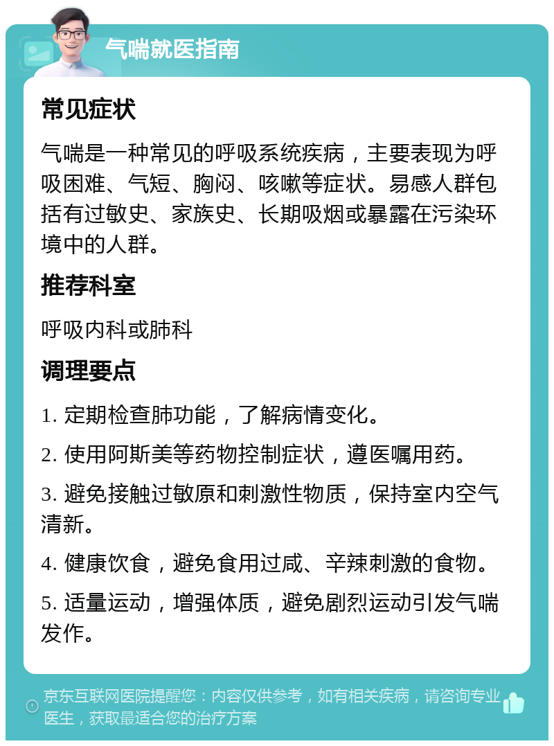 气喘就医指南 常见症状 气喘是一种常见的呼吸系统疾病，主要表现为呼吸困难、气短、胸闷、咳嗽等症状。易感人群包括有过敏史、家族史、长期吸烟或暴露在污染环境中的人群。 推荐科室 呼吸内科或肺科 调理要点 1. 定期检查肺功能，了解病情变化。 2. 使用阿斯美等药物控制症状，遵医嘱用药。 3. 避免接触过敏原和刺激性物质，保持室内空气清新。 4. 健康饮食，避免食用过咸、辛辣刺激的食物。 5. 适量运动，增强体质，避免剧烈运动引发气喘发作。