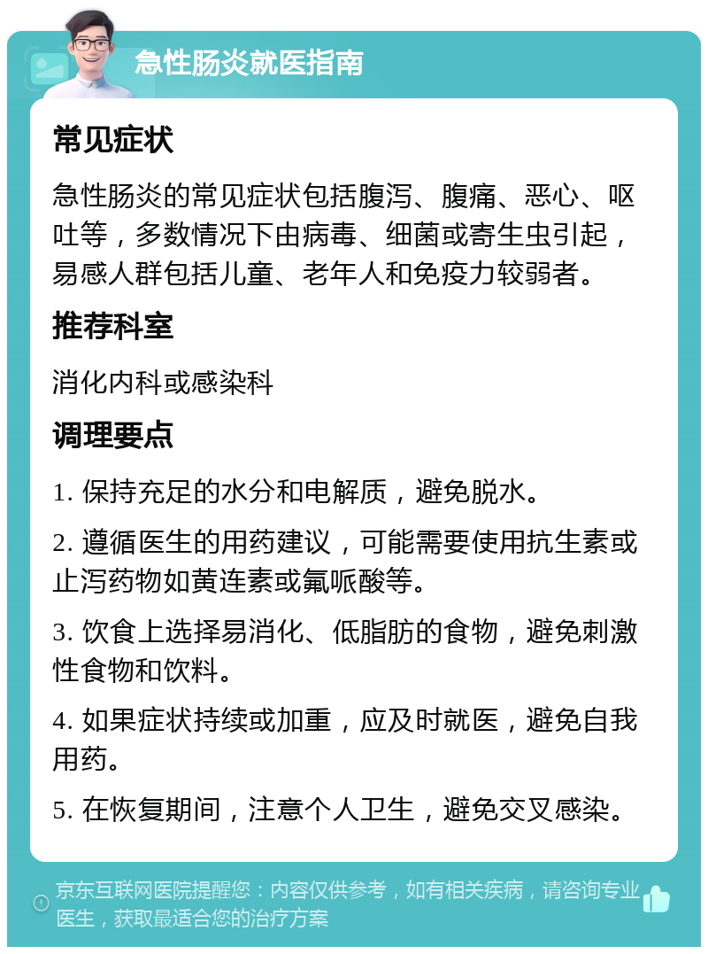 急性肠炎就医指南 常见症状 急性肠炎的常见症状包括腹泻、腹痛、恶心、呕吐等，多数情况下由病毒、细菌或寄生虫引起，易感人群包括儿童、老年人和免疫力较弱者。 推荐科室 消化内科或感染科 调理要点 1. 保持充足的水分和电解质，避免脱水。 2. 遵循医生的用药建议，可能需要使用抗生素或止泻药物如黄连素或氟哌酸等。 3. 饮食上选择易消化、低脂肪的食物，避免刺激性食物和饮料。 4. 如果症状持续或加重，应及时就医，避免自我用药。 5. 在恢复期间，注意个人卫生，避免交叉感染。