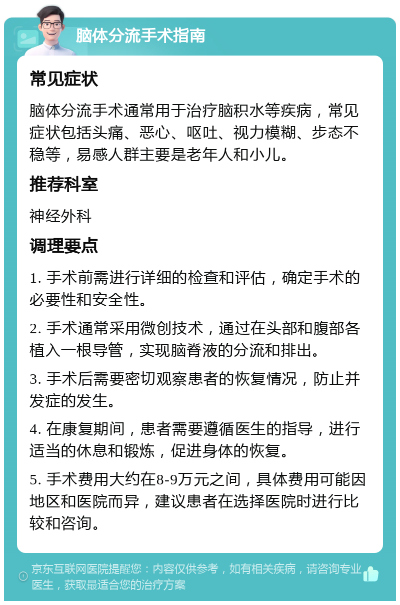 脑体分流手术指南 常见症状 脑体分流手术通常用于治疗脑积水等疾病，常见症状包括头痛、恶心、呕吐、视力模糊、步态不稳等，易感人群主要是老年人和小儿。 推荐科室 神经外科 调理要点 1. 手术前需进行详细的检查和评估，确定手术的必要性和安全性。 2. 手术通常采用微创技术，通过在头部和腹部各植入一根导管，实现脑脊液的分流和排出。 3. 手术后需要密切观察患者的恢复情况，防止并发症的发生。 4. 在康复期间，患者需要遵循医生的指导，进行适当的休息和锻炼，促进身体的恢复。 5. 手术费用大约在8-9万元之间，具体费用可能因地区和医院而异，建议患者在选择医院时进行比较和咨询。