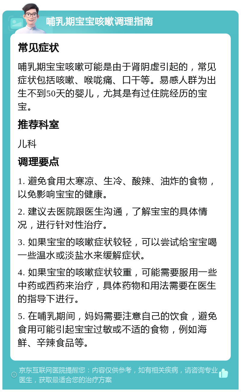 哺乳期宝宝咳嗽调理指南 常见症状 哺乳期宝宝咳嗽可能是由于肾阴虚引起的，常见症状包括咳嗽、喉咙痛、口干等。易感人群为出生不到50天的婴儿，尤其是有过住院经历的宝宝。 推荐科室 儿科 调理要点 1. 避免食用太寒凉、生冷、酸辣、油炸的食物，以免影响宝宝的健康。 2. 建议去医院跟医生沟通，了解宝宝的具体情况，进行针对性治疗。 3. 如果宝宝的咳嗽症状较轻，可以尝试给宝宝喝一些温水或淡盐水来缓解症状。 4. 如果宝宝的咳嗽症状较重，可能需要服用一些中药或西药来治疗，具体药物和用法需要在医生的指导下进行。 5. 在哺乳期间，妈妈需要注意自己的饮食，避免食用可能引起宝宝过敏或不适的食物，例如海鲜、辛辣食品等。