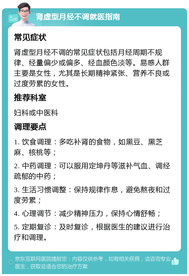 肾虚型月经不调就医指南 常见症状 肾虚型月经不调的常见症状包括月经周期不规律、经量偏少或偏多、经血颜色淡等。易感人群主要是女性，尤其是长期精神紧张、营养不良或过度劳累的女性。 推荐科室 妇科或中医科 调理要点 1. 饮食调理：多吃补肾的食物，如黑豆、黑芝麻、核桃等； 2. 中药调理：可以服用定坤丹等滋补气血、调经疏郁的中药； 3. 生活习惯调整：保持规律作息，避免熬夜和过度劳累； 4. 心理调节：减少精神压力，保持心情舒畅； 5. 定期复诊：及时复诊，根据医生的建议进行治疗和调理。