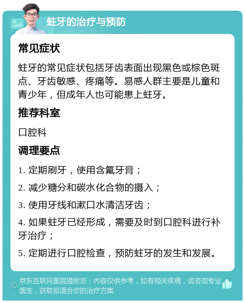 蛀牙的治疗与预防 常见症状 蛀牙的常见症状包括牙齿表面出现黑色或棕色斑点、牙齿敏感、疼痛等。易感人群主要是儿童和青少年，但成年人也可能患上蛀牙。 推荐科室 口腔科 调理要点 1. 定期刷牙，使用含氟牙膏； 2. 减少糖分和碳水化合物的摄入； 3. 使用牙线和漱口水清洁牙齿； 4. 如果蛀牙已经形成，需要及时到口腔科进行补牙治疗； 5. 定期进行口腔检查，预防蛀牙的发生和发展。