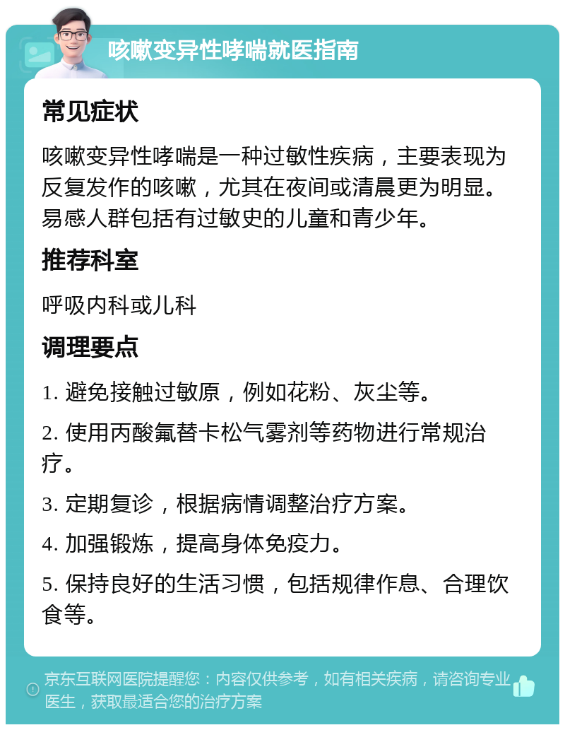 咳嗽变异性哮喘就医指南 常见症状 咳嗽变异性哮喘是一种过敏性疾病，主要表现为反复发作的咳嗽，尤其在夜间或清晨更为明显。易感人群包括有过敏史的儿童和青少年。 推荐科室 呼吸内科或儿科 调理要点 1. 避免接触过敏原，例如花粉、灰尘等。 2. 使用丙酸氟替卡松气雾剂等药物进行常规治疗。 3. 定期复诊，根据病情调整治疗方案。 4. 加强锻炼，提高身体免疫力。 5. 保持良好的生活习惯，包括规律作息、合理饮食等。