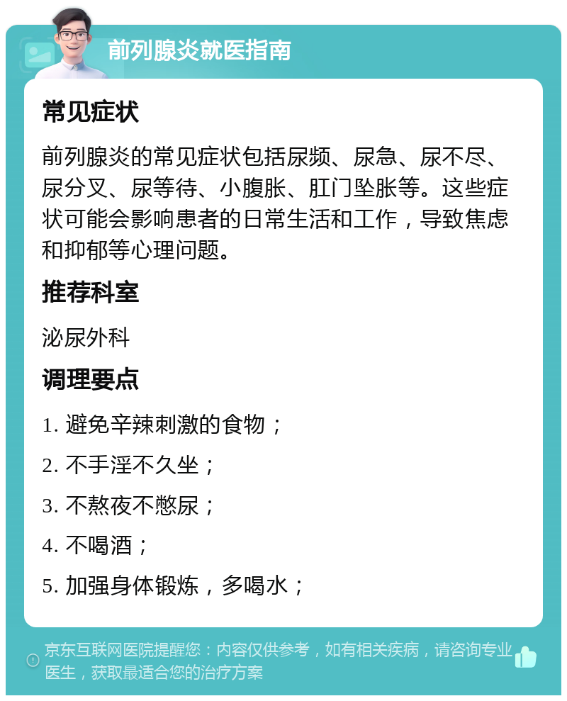 前列腺炎就医指南 常见症状 前列腺炎的常见症状包括尿频、尿急、尿不尽、尿分叉、尿等待、小腹胀、肛门坠胀等。这些症状可能会影响患者的日常生活和工作，导致焦虑和抑郁等心理问题。 推荐科室 泌尿外科 调理要点 1. 避免辛辣刺激的食物； 2. 不手淫不久坐； 3. 不熬夜不憋尿； 4. 不喝酒； 5. 加强身体锻炼，多喝水；