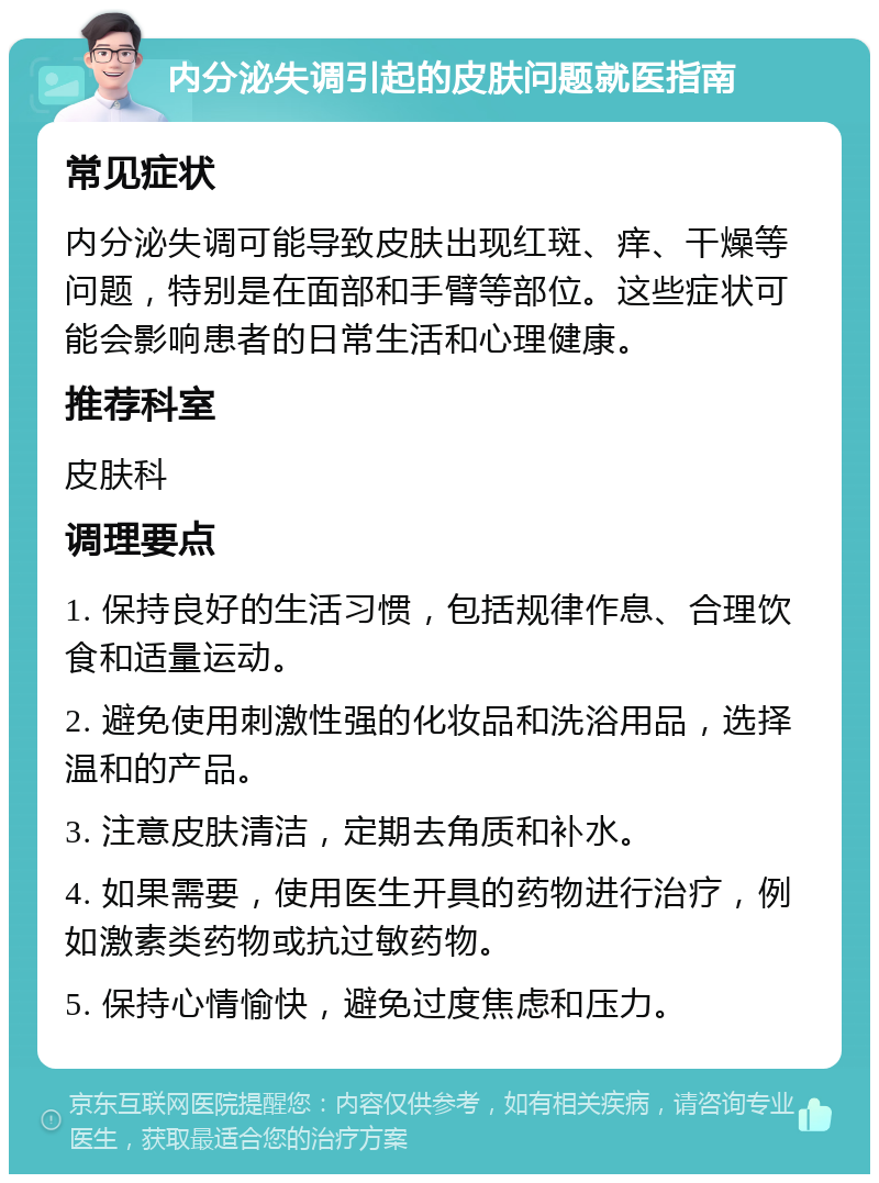 内分泌失调引起的皮肤问题就医指南 常见症状 内分泌失调可能导致皮肤出现红斑、痒、干燥等问题，特别是在面部和手臂等部位。这些症状可能会影响患者的日常生活和心理健康。 推荐科室 皮肤科 调理要点 1. 保持良好的生活习惯，包括规律作息、合理饮食和适量运动。 2. 避免使用刺激性强的化妆品和洗浴用品，选择温和的产品。 3. 注意皮肤清洁，定期去角质和补水。 4. 如果需要，使用医生开具的药物进行治疗，例如激素类药物或抗过敏药物。 5. 保持心情愉快，避免过度焦虑和压力。