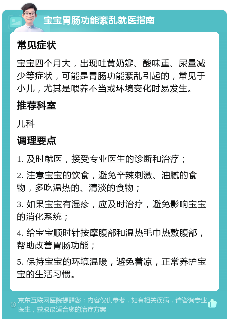 宝宝胃肠功能紊乱就医指南 常见症状 宝宝四个月大，出现吐黄奶瓣、酸味重、尿量减少等症状，可能是胃肠功能紊乱引起的，常见于小儿，尤其是喂养不当或环境变化时易发生。 推荐科室 儿科 调理要点 1. 及时就医，接受专业医生的诊断和治疗； 2. 注意宝宝的饮食，避免辛辣刺激、油腻的食物，多吃温热的、清淡的食物； 3. 如果宝宝有湿疹，应及时治疗，避免影响宝宝的消化系统； 4. 给宝宝顺时针按摩腹部和温热毛巾热敷腹部，帮助改善胃肠功能； 5. 保持宝宝的环境温暖，避免着凉，正常养护宝宝的生活习惯。