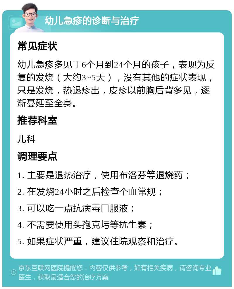 幼儿急疹的诊断与治疗 常见症状 幼儿急疹多见于6个月到24个月的孩子，表现为反复的发烧（大约3~5天），没有其他的症状表现，只是发烧，热退疹出，皮疹以前胸后背多见，逐渐蔓延至全身。 推荐科室 儿科 调理要点 1. 主要是退热治疗，使用布洛芬等退烧药； 2. 在发烧24小时之后检查个血常规； 3. 可以吃一点抗病毒口服液； 4. 不需要使用头孢克圬等抗生素； 5. 如果症状严重，建议住院观察和治疗。