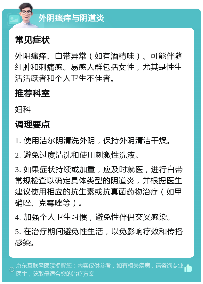 外阴瘙痒与阴道炎 常见症状 外阴瘙痒、白带异常（如有酒精味）、可能伴随红肿和刺痛感。易感人群包括女性，尤其是性生活活跃者和个人卫生不佳者。 推荐科室 妇科 调理要点 1. 使用洁尔阴清洗外阴，保持外阴清洁干燥。 2. 避免过度清洗和使用刺激性洗液。 3. 如果症状持续或加重，应及时就医，进行白带常规检查以确定具体类型的阴道炎，并根据医生建议使用相应的抗生素或抗真菌药物治疗（如甲硝唑、克霉唑等）。 4. 加强个人卫生习惯，避免性伴侣交叉感染。 5. 在治疗期间避免性生活，以免影响疗效和传播感染。