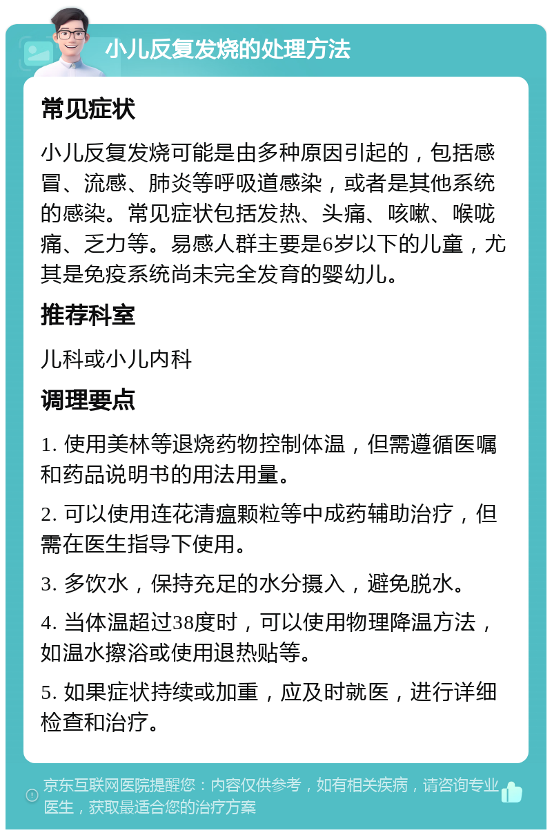 小儿反复发烧的处理方法 常见症状 小儿反复发烧可能是由多种原因引起的，包括感冒、流感、肺炎等呼吸道感染，或者是其他系统的感染。常见症状包括发热、头痛、咳嗽、喉咙痛、乏力等。易感人群主要是6岁以下的儿童，尤其是免疫系统尚未完全发育的婴幼儿。 推荐科室 儿科或小儿内科 调理要点 1. 使用美林等退烧药物控制体温，但需遵循医嘱和药品说明书的用法用量。 2. 可以使用连花清瘟颗粒等中成药辅助治疗，但需在医生指导下使用。 3. 多饮水，保持充足的水分摄入，避免脱水。 4. 当体温超过38度时，可以使用物理降温方法，如温水擦浴或使用退热贴等。 5. 如果症状持续或加重，应及时就医，进行详细检查和治疗。