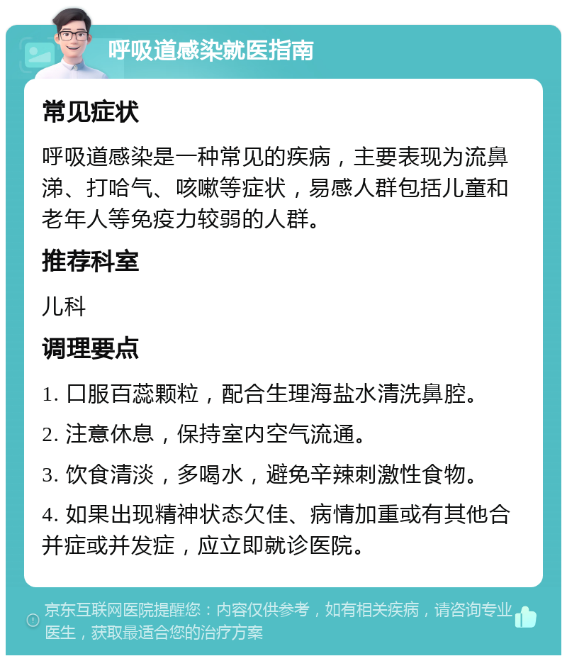 呼吸道感染就医指南 常见症状 呼吸道感染是一种常见的疾病，主要表现为流鼻涕、打哈气、咳嗽等症状，易感人群包括儿童和老年人等免疫力较弱的人群。 推荐科室 儿科 调理要点 1. 口服百蕊颗粒，配合生理海盐水清洗鼻腔。 2. 注意休息，保持室内空气流通。 3. 饮食清淡，多喝水，避免辛辣刺激性食物。 4. 如果出现精神状态欠佳、病情加重或有其他合并症或并发症，应立即就诊医院。