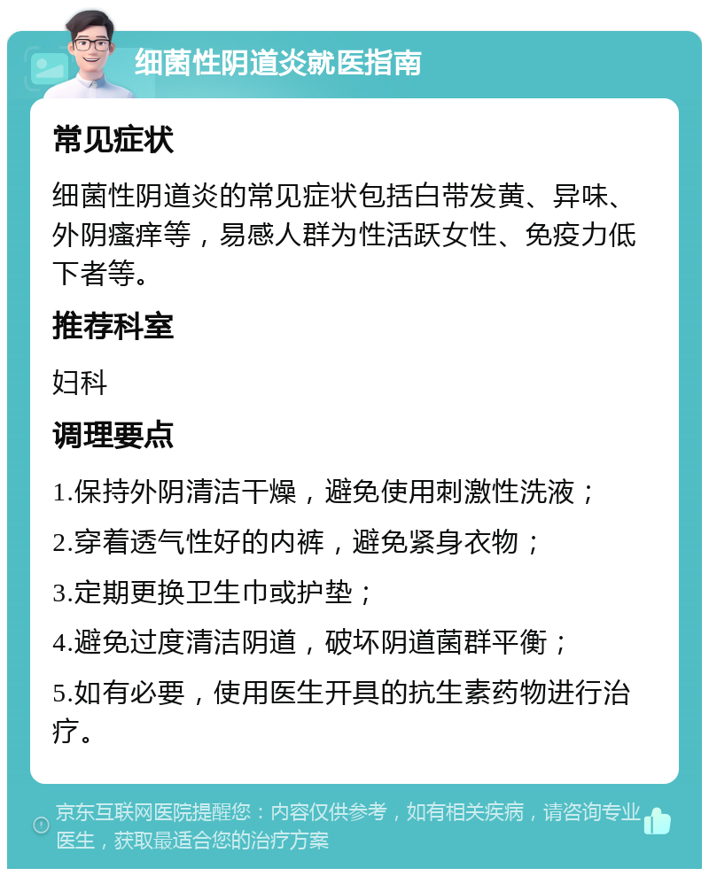 细菌性阴道炎就医指南 常见症状 细菌性阴道炎的常见症状包括白带发黄、异味、外阴瘙痒等，易感人群为性活跃女性、免疫力低下者等。 推荐科室 妇科 调理要点 1.保持外阴清洁干燥，避免使用刺激性洗液； 2.穿着透气性好的内裤，避免紧身衣物； 3.定期更换卫生巾或护垫； 4.避免过度清洁阴道，破坏阴道菌群平衡； 5.如有必要，使用医生开具的抗生素药物进行治疗。