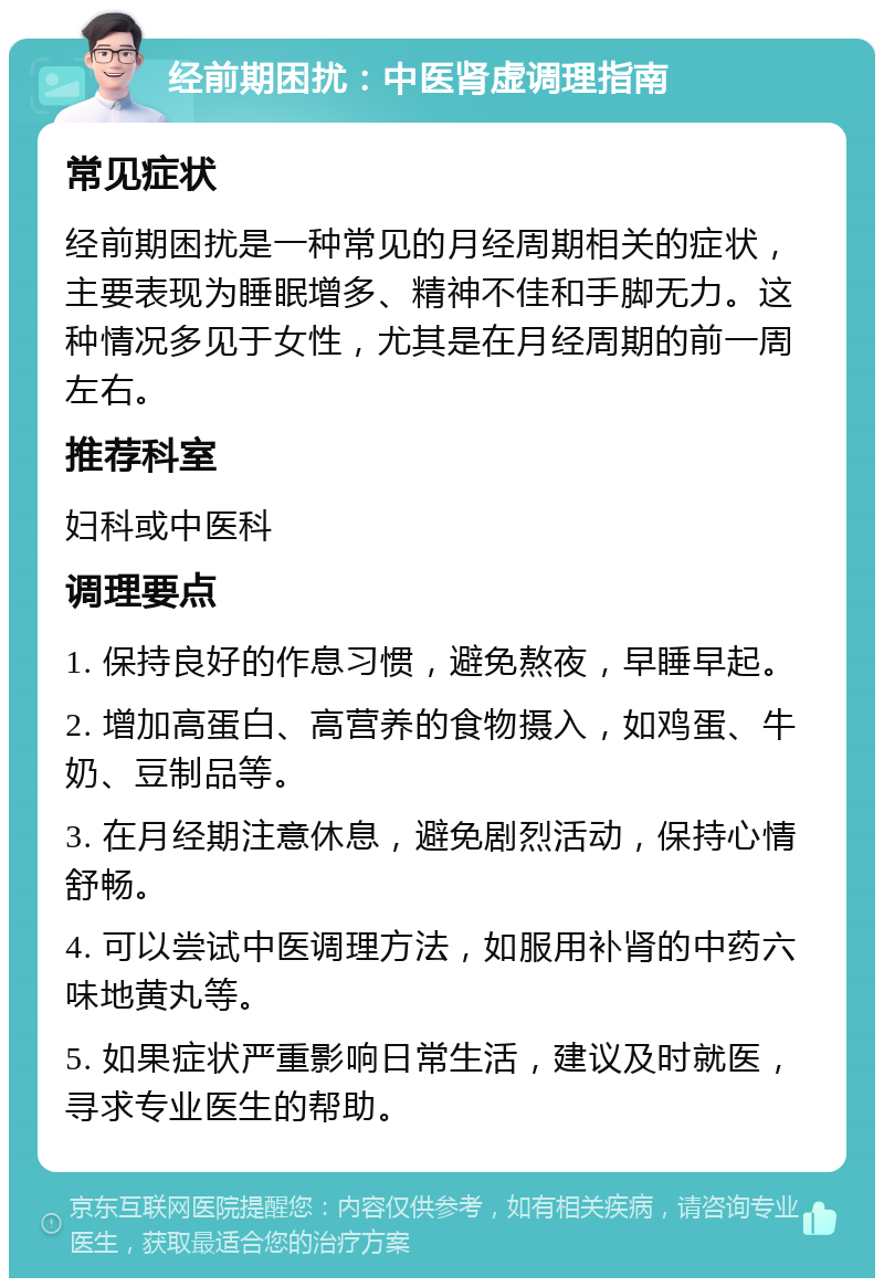 经前期困扰：中医肾虚调理指南 常见症状 经前期困扰是一种常见的月经周期相关的症状，主要表现为睡眠增多、精神不佳和手脚无力。这种情况多见于女性，尤其是在月经周期的前一周左右。 推荐科室 妇科或中医科 调理要点 1. 保持良好的作息习惯，避免熬夜，早睡早起。 2. 增加高蛋白、高营养的食物摄入，如鸡蛋、牛奶、豆制品等。 3. 在月经期注意休息，避免剧烈活动，保持心情舒畅。 4. 可以尝试中医调理方法，如服用补肾的中药六味地黄丸等。 5. 如果症状严重影响日常生活，建议及时就医，寻求专业医生的帮助。