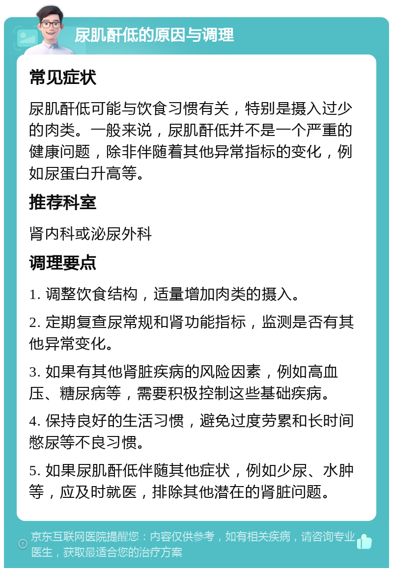 尿肌酐低的原因与调理 常见症状 尿肌酐低可能与饮食习惯有关，特别是摄入过少的肉类。一般来说，尿肌酐低并不是一个严重的健康问题，除非伴随着其他异常指标的变化，例如尿蛋白升高等。 推荐科室 肾内科或泌尿外科 调理要点 1. 调整饮食结构，适量增加肉类的摄入。 2. 定期复查尿常规和肾功能指标，监测是否有其他异常变化。 3. 如果有其他肾脏疾病的风险因素，例如高血压、糖尿病等，需要积极控制这些基础疾病。 4. 保持良好的生活习惯，避免过度劳累和长时间憋尿等不良习惯。 5. 如果尿肌酐低伴随其他症状，例如少尿、水肿等，应及时就医，排除其他潜在的肾脏问题。