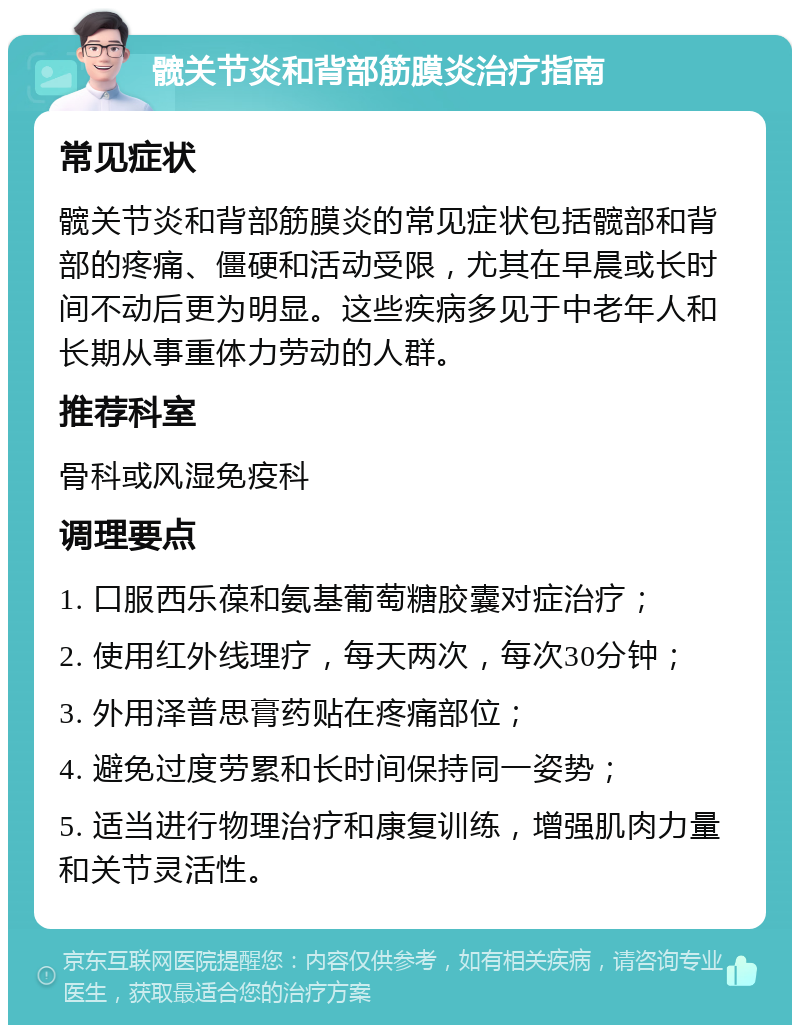 髋关节炎和背部筋膜炎治疗指南 常见症状 髋关节炎和背部筋膜炎的常见症状包括髋部和背部的疼痛、僵硬和活动受限，尤其在早晨或长时间不动后更为明显。这些疾病多见于中老年人和长期从事重体力劳动的人群。 推荐科室 骨科或风湿免疫科 调理要点 1. 口服西乐葆和氨基葡萄糖胶囊对症治疗； 2. 使用红外线理疗，每天两次，每次30分钟； 3. 外用泽普思膏药贴在疼痛部位； 4. 避免过度劳累和长时间保持同一姿势； 5. 适当进行物理治疗和康复训练，增强肌肉力量和关节灵活性。