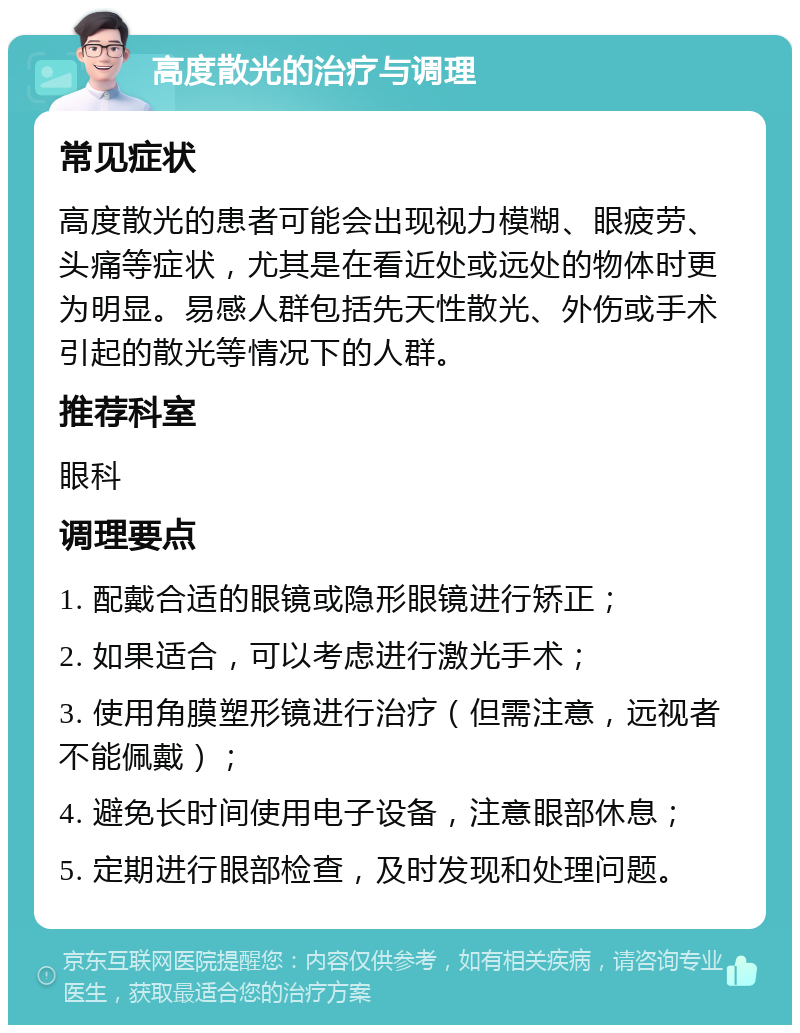 高度散光的治疗与调理 常见症状 高度散光的患者可能会出现视力模糊、眼疲劳、头痛等症状，尤其是在看近处或远处的物体时更为明显。易感人群包括先天性散光、外伤或手术引起的散光等情况下的人群。 推荐科室 眼科 调理要点 1. 配戴合适的眼镜或隐形眼镜进行矫正； 2. 如果适合，可以考虑进行激光手术； 3. 使用角膜塑形镜进行治疗（但需注意，远视者不能佩戴）； 4. 避免长时间使用电子设备，注意眼部休息； 5. 定期进行眼部检查，及时发现和处理问题。