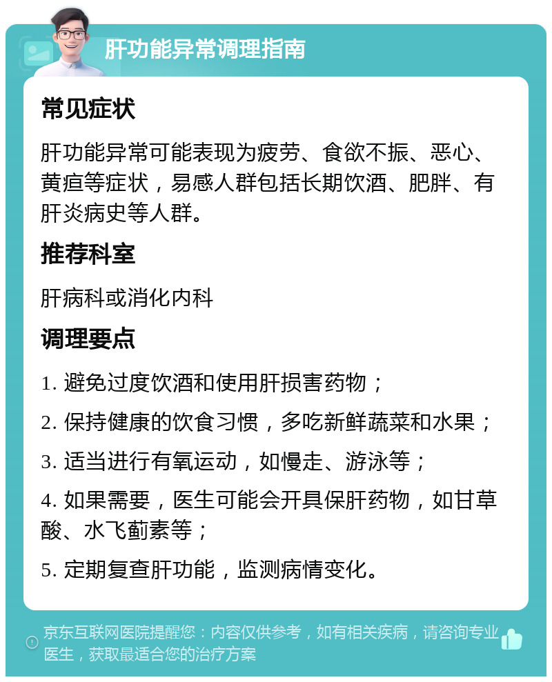 肝功能异常调理指南 常见症状 肝功能异常可能表现为疲劳、食欲不振、恶心、黄疸等症状，易感人群包括长期饮酒、肥胖、有肝炎病史等人群。 推荐科室 肝病科或消化内科 调理要点 1. 避免过度饮酒和使用肝损害药物； 2. 保持健康的饮食习惯，多吃新鲜蔬菜和水果； 3. 适当进行有氧运动，如慢走、游泳等； 4. 如果需要，医生可能会开具保肝药物，如甘草酸、水飞蓟素等； 5. 定期复查肝功能，监测病情变化。