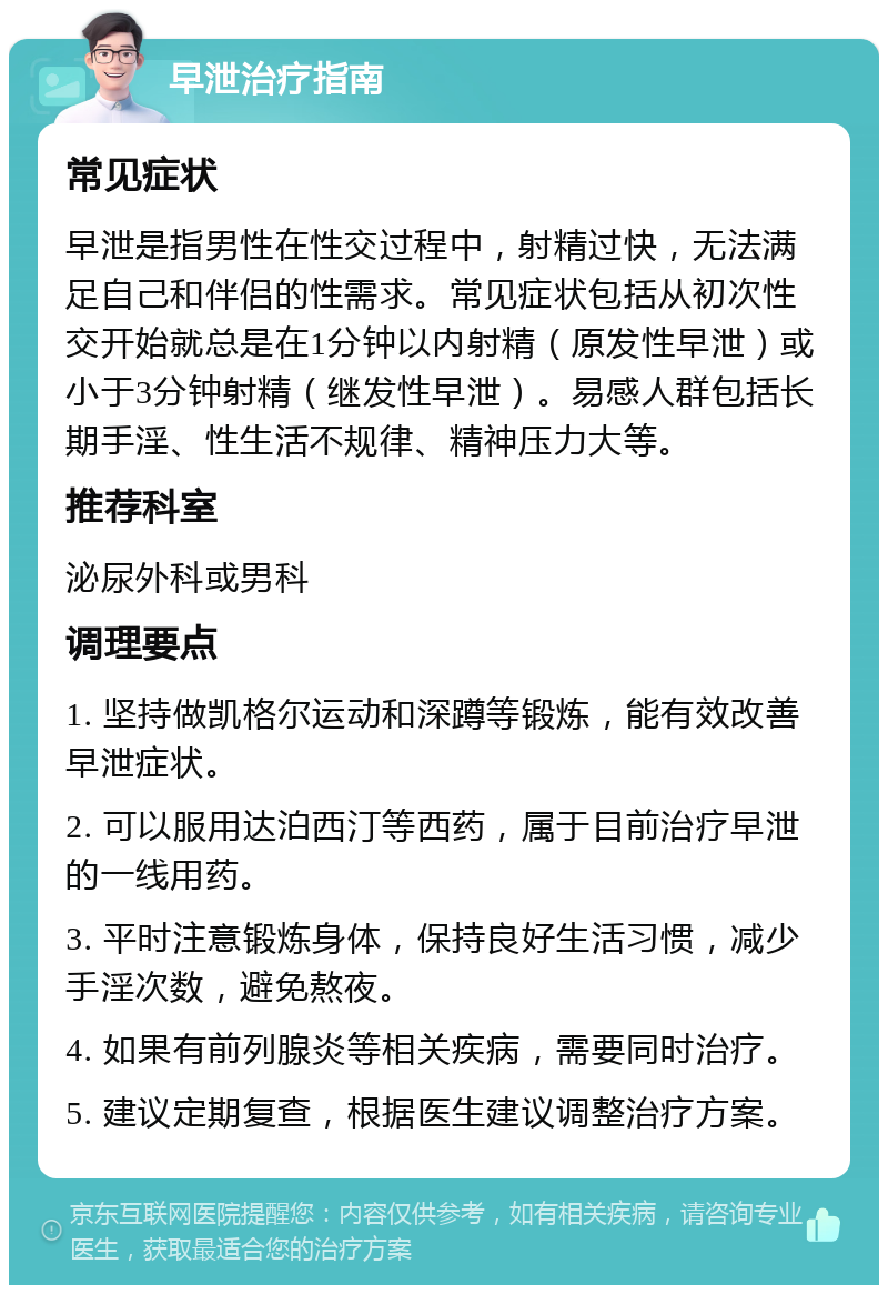 早泄治疗指南 常见症状 早泄是指男性在性交过程中，射精过快，无法满足自己和伴侣的性需求。常见症状包括从初次性交开始就总是在1分钟以内射精（原发性早泄）或小于3分钟射精（继发性早泄）。易感人群包括长期手淫、性生活不规律、精神压力大等。 推荐科室 泌尿外科或男科 调理要点 1. 坚持做凯格尔运动和深蹲等锻炼，能有效改善早泄症状。 2. 可以服用达泊西汀等西药，属于目前治疗早泄的一线用药。 3. 平时注意锻炼身体，保持良好生活习惯，减少手淫次数，避免熬夜。 4. 如果有前列腺炎等相关疾病，需要同时治疗。 5. 建议定期复查，根据医生建议调整治疗方案。