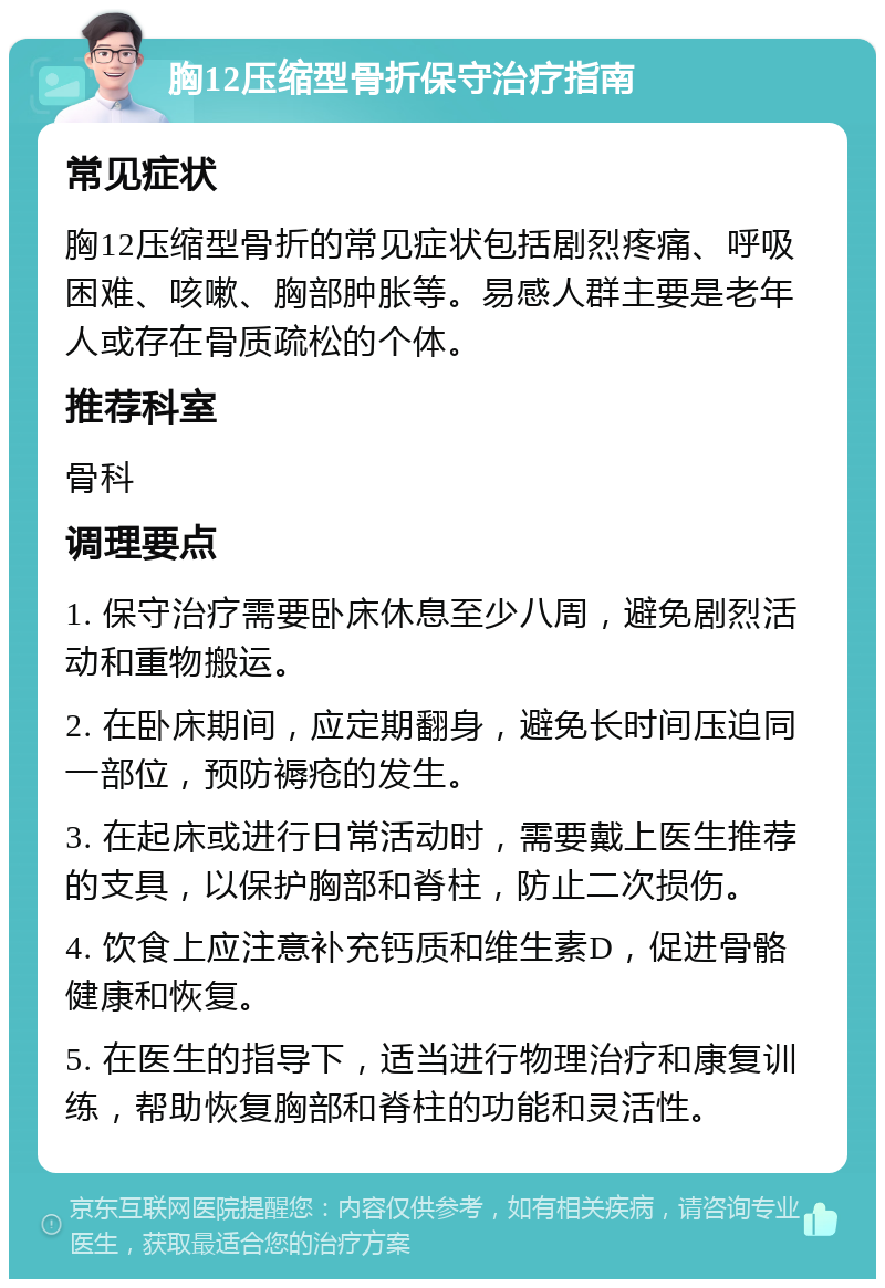 胸12压缩型骨折保守治疗指南 常见症状 胸12压缩型骨折的常见症状包括剧烈疼痛、呼吸困难、咳嗽、胸部肿胀等。易感人群主要是老年人或存在骨质疏松的个体。 推荐科室 骨科 调理要点 1. 保守治疗需要卧床休息至少八周，避免剧烈活动和重物搬运。 2. 在卧床期间，应定期翻身，避免长时间压迫同一部位，预防褥疮的发生。 3. 在起床或进行日常活动时，需要戴上医生推荐的支具，以保护胸部和脊柱，防止二次损伤。 4. 饮食上应注意补充钙质和维生素D，促进骨骼健康和恢复。 5. 在医生的指导下，适当进行物理治疗和康复训练，帮助恢复胸部和脊柱的功能和灵活性。