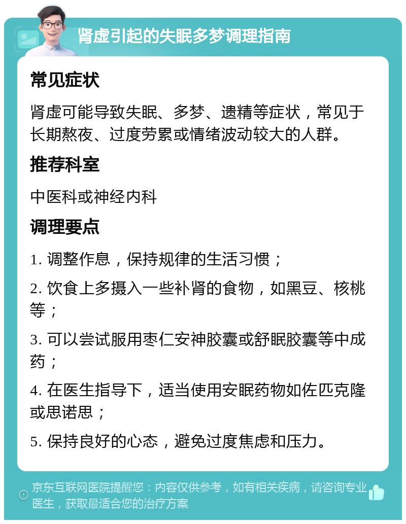 肾虚引起的失眠多梦调理指南 常见症状 肾虚可能导致失眠、多梦、遗精等症状，常见于长期熬夜、过度劳累或情绪波动较大的人群。 推荐科室 中医科或神经内科 调理要点 1. 调整作息，保持规律的生活习惯； 2. 饮食上多摄入一些补肾的食物，如黑豆、核桃等； 3. 可以尝试服用枣仁安神胶囊或舒眠胶囊等中成药； 4. 在医生指导下，适当使用安眠药物如佐匹克隆或思诺思； 5. 保持良好的心态，避免过度焦虑和压力。