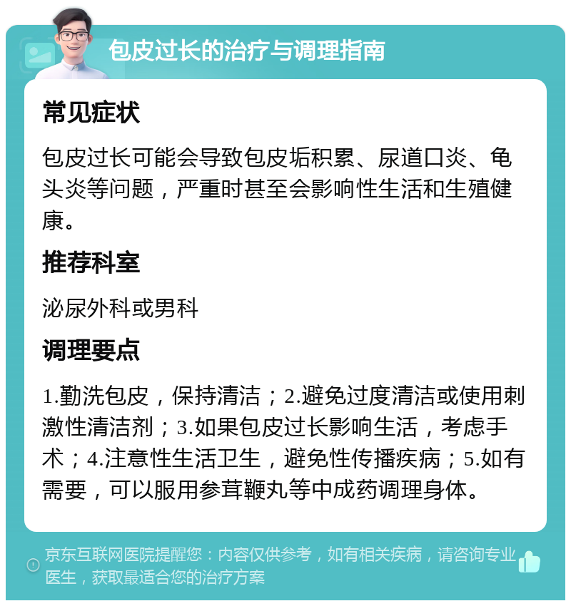 包皮过长的治疗与调理指南 常见症状 包皮过长可能会导致包皮垢积累、尿道口炎、龟头炎等问题，严重时甚至会影响性生活和生殖健康。 推荐科室 泌尿外科或男科 调理要点 1.勤洗包皮，保持清洁；2.避免过度清洁或使用刺激性清洁剂；3.如果包皮过长影响生活，考虑手术；4.注意性生活卫生，避免性传播疾病；5.如有需要，可以服用参茸鞭丸等中成药调理身体。