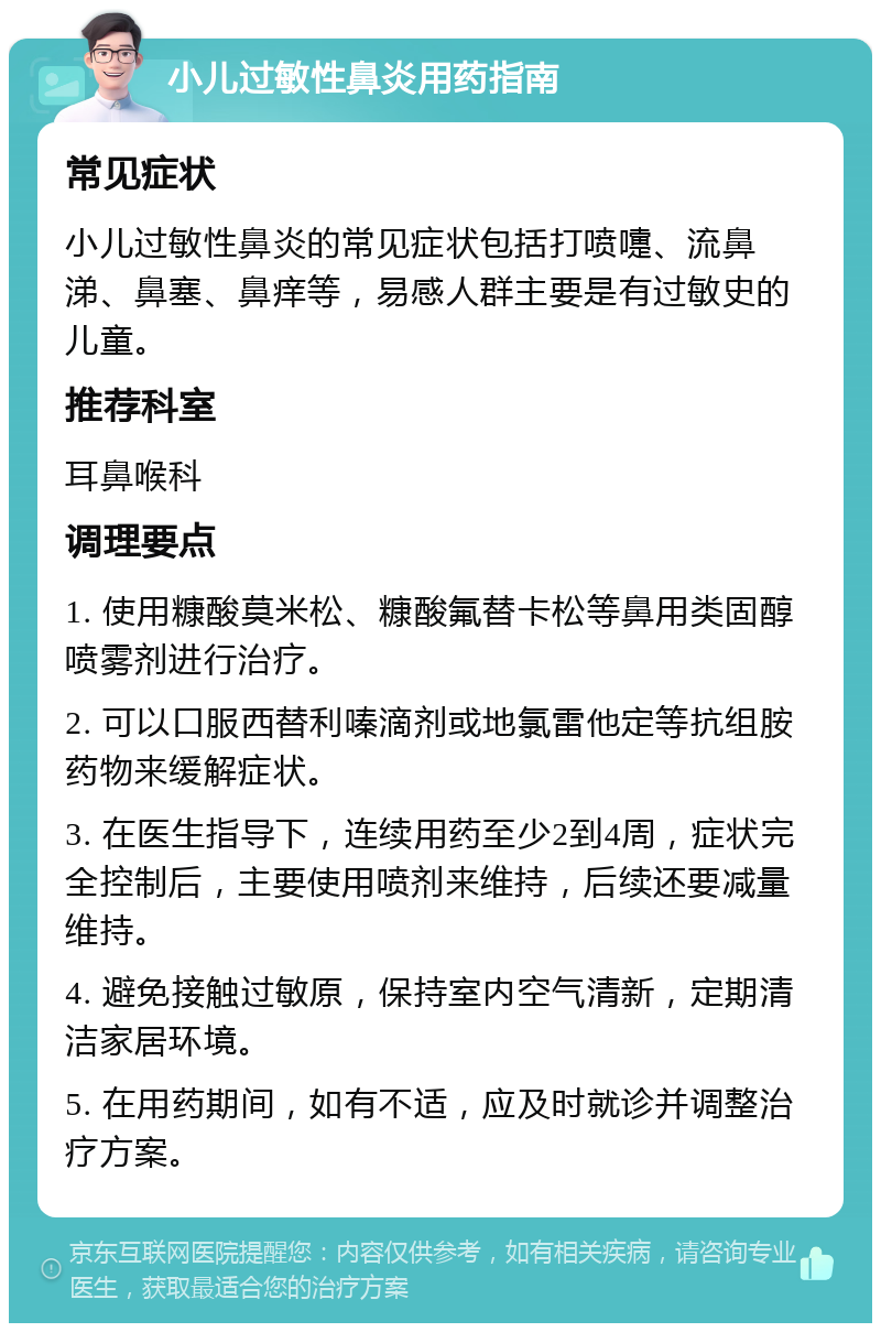 小儿过敏性鼻炎用药指南 常见症状 小儿过敏性鼻炎的常见症状包括打喷嚏、流鼻涕、鼻塞、鼻痒等，易感人群主要是有过敏史的儿童。 推荐科室 耳鼻喉科 调理要点 1. 使用糠酸莫米松、糠酸氟替卡松等鼻用类固醇喷雾剂进行治疗。 2. 可以口服西替利嗪滴剂或地氯雷他定等抗组胺药物来缓解症状。 3. 在医生指导下，连续用药至少2到4周，症状完全控制后，主要使用喷剂来维持，后续还要减量维持。 4. 避免接触过敏原，保持室内空气清新，定期清洁家居环境。 5. 在用药期间，如有不适，应及时就诊并调整治疗方案。