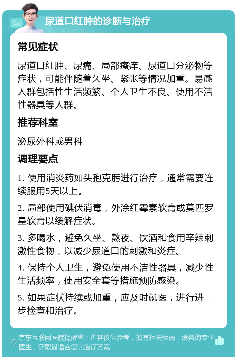 尿道口红肿的诊断与治疗 常见症状 尿道口红肿、尿痛、局部瘙痒、尿道口分泌物等症状，可能伴随着久坐、紧张等情况加重。易感人群包括性生活频繁、个人卫生不良、使用不洁性器具等人群。 推荐科室 泌尿外科或男科 调理要点 1. 使用消炎药如头孢克肟进行治疗，通常需要连续服用5天以上。 2. 局部使用碘伏消毒，外涂红霉素软膏或莫匹罗星软膏以缓解症状。 3. 多喝水，避免久坐、熬夜、饮酒和食用辛辣刺激性食物，以减少尿道口的刺激和炎症。 4. 保持个人卫生，避免使用不洁性器具，减少性生活频率，使用安全套等措施预防感染。 5. 如果症状持续或加重，应及时就医，进行进一步检查和治疗。