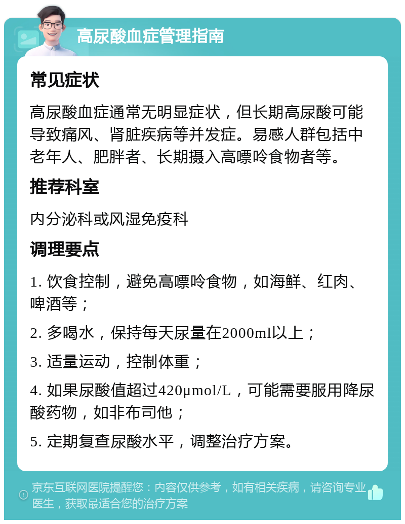 高尿酸血症管理指南 常见症状 高尿酸血症通常无明显症状，但长期高尿酸可能导致痛风、肾脏疾病等并发症。易感人群包括中老年人、肥胖者、长期摄入高嘌呤食物者等。 推荐科室 内分泌科或风湿免疫科 调理要点 1. 饮食控制，避免高嘌呤食物，如海鲜、红肉、啤酒等； 2. 多喝水，保持每天尿量在2000ml以上； 3. 适量运动，控制体重； 4. 如果尿酸值超过420μmol/L，可能需要服用降尿酸药物，如非布司他； 5. 定期复查尿酸水平，调整治疗方案。