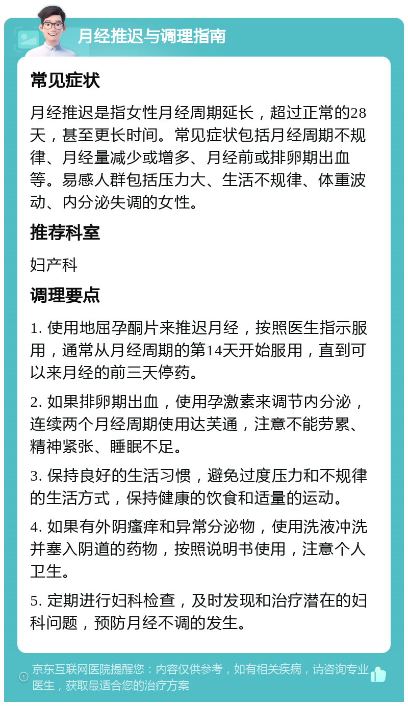 月经推迟与调理指南 常见症状 月经推迟是指女性月经周期延长，超过正常的28天，甚至更长时间。常见症状包括月经周期不规律、月经量减少或增多、月经前或排卵期出血等。易感人群包括压力大、生活不规律、体重波动、内分泌失调的女性。 推荐科室 妇产科 调理要点 1. 使用地屈孕酮片来推迟月经，按照医生指示服用，通常从月经周期的第14天开始服用，直到可以来月经的前三天停药。 2. 如果排卵期出血，使用孕激素来调节内分泌，连续两个月经周期使用达芙通，注意不能劳累、精神紧张、睡眠不足。 3. 保持良好的生活习惯，避免过度压力和不规律的生活方式，保持健康的饮食和适量的运动。 4. 如果有外阴瘙痒和异常分泌物，使用洗液冲洗并塞入阴道的药物，按照说明书使用，注意个人卫生。 5. 定期进行妇科检查，及时发现和治疗潜在的妇科问题，预防月经不调的发生。