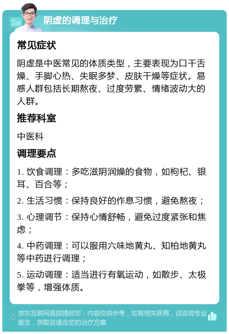 阴虚的调理与治疗 常见症状 阴虚是中医常见的体质类型，主要表现为口干舌燥、手脚心热、失眠多梦、皮肤干燥等症状。易感人群包括长期熬夜、过度劳累、情绪波动大的人群。 推荐科室 中医科 调理要点 1. 饮食调理：多吃滋阴润燥的食物，如枸杞、银耳、百合等； 2. 生活习惯：保持良好的作息习惯，避免熬夜； 3. 心理调节：保持心情舒畅，避免过度紧张和焦虑； 4. 中药调理：可以服用六味地黄丸、知柏地黄丸等中药进行调理； 5. 运动调理：适当进行有氧运动，如散步、太极拳等，增强体质。